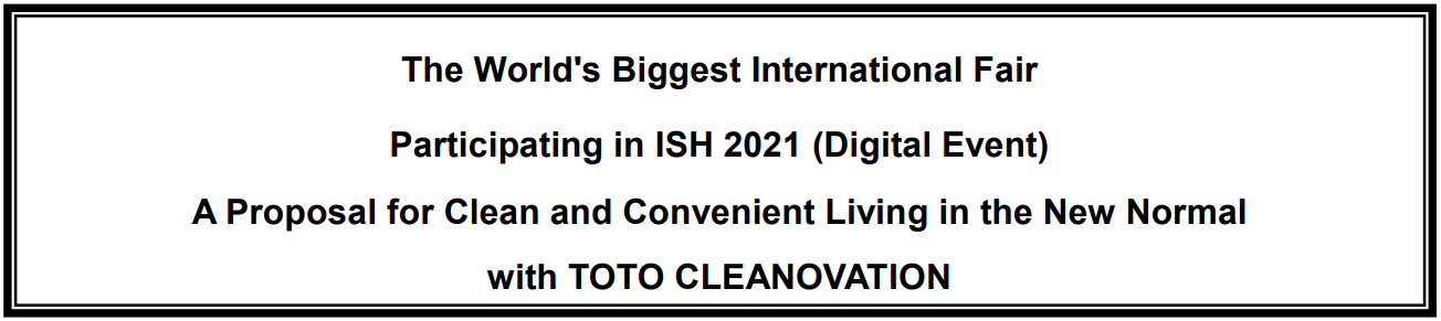 The World's Biggest International Fair
Participating in ISH 2021 (Digital Event)
A Proposal for Clean and Convenient Living in the New Normal
with TOTO CLEANOVATION